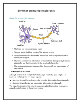 Seminar on multiple sclerosis
Basic Structure of a Neuron
 The brain is a very complicated organ
 Neurons are the building blocks of the nervous system.
 They send and receive information all over the body using both chemical
and electrical signals.
 The most common way information is transmitted is through a single neuron
electrically and then transmitted to the target cell chemically.
 The structure of neurons is designed for the most efficient transmission of
these signals.
The Structure of a Neuron
Although neurons look complicated, their design is actually quite simple. The
neuron is broken up into two major regions:
 A region for receiving and processingincoming information from other cells
 A region for conducting and transmitting information to other cells
The type of information that is received, processed and transmitted by a neuron
depends on its location in the nervous system.
 