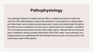 Pathophysiology
The pathologic hallmark of multiple sclerosis (MS) is multiple focal areas of myelin loss
within the CNS called plaques or lesions.Demyelination is accompanied by variable gliosis
and inflammation and by relative axonal preservation. Lesions are disseminated throughout
the CNS but have a predilection for optic nerves, subpial spinal cord, brainstem, cerebellum
The, and juxtacortical and periventricular white matter regions. Although MS has historically
been considered a disease primarily affecting the CNS white matter, recent pathologic and
imaging studies have established that demyelinated lesions are also commonly found in the
cortical grey matter of MS patients.
 