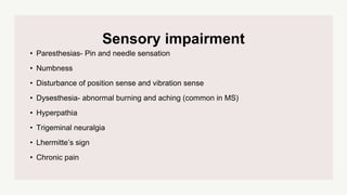 Sensory impairment
• Paresthesias- Pin and needle sensation
• Numbness
• Disturbance of position sense and vibration sense
• Dysesthesia- abnormal burning and aching (common in MS)
• Hyperpathia
• Trigeminal neuralgia
• Lhermitte’s sign
• Chronic pain
 