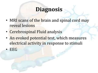 Diagnosis
• MRI scans of the brain and spinal cord may
reveal lesions
• Cerebrospinal Fluid analysis
• An evoked potential test, which measures
electrical activity in response to stimuli
• EEG
 