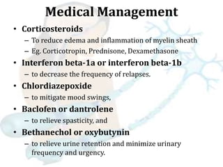 Medical Management
• Corticosteroids
– To reduce edema and inflammation of myelin sheath
– Eg. Corticotropin, Prednisone, Dexamethasone
• Interferon beta-1a or interferon beta-1b
– to decrease the frequency of relapses.
• Chlordiazepoxide
– to mitigate mood swings,
• Baclofen or dantrolene
– to relieve spasticity, and
• Bethanechol or oxybutynin
– to relieve urine retention and minimize urinary
frequency and urgency.
 