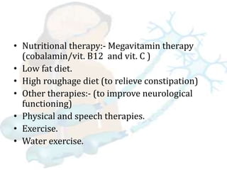 • Nutritional therapy:- Megavitamin therapy
(cobalamin/vit. B12 and vit. C )
• Low fat diet.
• High roughage diet (to relieve constipation)
• Other therapies:- (to improve neurological
functioning)
• Physical and speech therapies.
• Exercise.
• Water exercise.
 