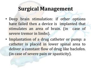 Surgical Management
• Deep brain stimulation: if other options
have failed then a device is implanted that
stimulates an area of brain. (in case of
severe tremor in limbs).
• Implantation of a drug catheter or pump: a
catheter is placed in lower spinal area to
deliver a constant flow of drug like baclofen.
(in case of severe pain or spasticity).
 