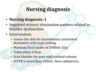 Nursing diagnosis
• Nursing diagnosis: 1
• Impaired urinary elimination pattern related to
bladder dysfunction
• Intervention:
– Assess the skin for incontinence associated
dermatitis with each voiding.
– Maintain fluid intake of 2000ml /day.
– Toilet every 2 hour .
– Scan bladder for post void residual volume.
– If PVR is more than 100ml , then catheterize.
 