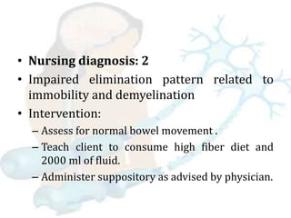 • Nursing diagnosis: 2
• Impaired elimination pattern related to
immobility and demyelination
• Intervention:
– Assess for normal bowel movement .
– Teach client to consume high fiber diet and
2000 ml of fluid.
– Administer suppository as advised by physician.
 