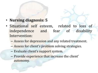 • Nursing diagnosis: 5
• Situational self esteem, related to loss of
independence and fear of disability
Intervention:
– Assess for depression and any related treatment.
– Assess for client’s problem solving strategies.
– Evaluate client’s support system.
– Provide experience that increase the client’
autonomy.
 
