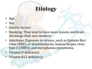 Etiology
• Age
• Sex
• Genetic factors
• Smoking: They tend to have more lesions and brain
shrinkage than non-smokers.
• Infections: Exposure to viruses, such as Epstein-Barr
virus (EBV), or mononucleosis, human herpes virus
type 6 (HHV6) and mycoplasma pneumonia.
• Vitamin D deficiency
• Vitamin B12 deficiency
 