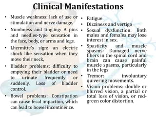 Clinical Manifestations
• Muscle weakness: lack of use or
stimulation and nerve damage.
• Numbness and tingling: A pins
and needles-type sensation in
the face, body, or arms and legs.
• Lhermitte’s sign: an electric
shock like sensation when they
move their neck,
• Bladder problems: difficulty to
emptying their bladder or need
to urinate frequently or
suddenly. Loss of bladder
control.
• Bowel problems: Constipation
can cause fecal impaction, which
can lead to bowel incontinence.
• Fatigue
• Dizziness and vertigo
• Sexual dysfunction: Both
males and females may lose
interest in sex.
• Spasticity and muscle
spasms: Damaged nerve
fibers in the spinal cord and
brain can cause painful
muscle spasms, particularly
in the legs.
• Tremor: involuntary
quivering movements.
• Vision problems: double or
blurred vision, a partial or
total loss of vision, or red-
green color distortion.
 