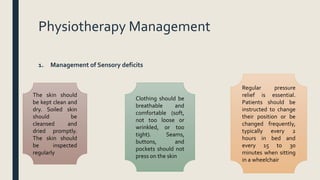 Physiotherapy Management
1. Management of Sensory deficits
The skin should
be kept clean and
dry. Soiled skin
should be
cleansed and
dried promptly.
The skin should
be inspected
regularly
Clothing should be
breathable and
comfortable (soft,
not too loose or
wrinkled, or too
tight). Seams,
buttons, and
pockets should not
press on the skin
Regular pressure
relief is essential.
Patients should be
instructed to change
their position or be
changed frequently,
typically every 2
hours in bed and
every 15 to 30
minutes when sitting
in a wheelchair
 