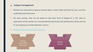 4. Fatigue management
• Patients are instructed to keep an activity diary in which daily activities by hour, and how
costly those activities were.
• For each activity, they can be asked to rate their level of fatigue (F ), the value or
importance of the activity (V ), and satisfaction perceived with performance of the activity
(S ) by assigning a number between 1 and 10
• Multiple SclerosisScreenshot (241).png
Energy
conservation
techniques
Activity
pacing
 