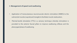 8. Management of speech and swallowing
• Application of transcutaneous neuromuscular electric stimulation (NMES) to the
submental muscles (suprahyoid triangle) to facilitate muscle reeducation.
• Thermal-tactile stimulation (TTS) is a sensory technique whereby stimulation is
provided to the anterior faucial pillars to improve swallowing reflexes and the
pharyngeal phase of swallowing.
 