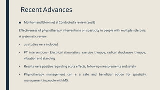 RecentAdvances
■ Mohhamand Etoom et al Conducted a review (2018)
Effectiveness of physiotherapy interventions on spasticity in people with multiple sclerosis:
A systematic review
• 29 studies were included
• PT interventions- Electrical stimulation, exercise therapy, radical shockwave therapy,
vibration and standing
• Results were positive regarding acute effects, follow up measurements and safety
• Physiotherapy management can e a safe and beneficial option for spasticity
management in people with MS.
 