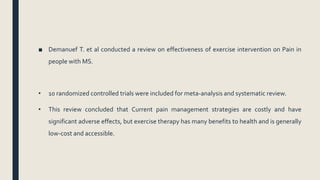■ Demanuef T. et al conducted a review on effectiveness of exercise intervention on Pain in
people with MS.
• 10 randomized controlled trials were included for meta-analysis and systematic review.
• This review concluded that Current pain management strategies are costly and have
significant adverse effects, but exercise therapy has many benefits to health and is generally
low-cost and accessible.
 
