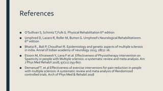 References
■ O’Sullivan S, SchimtzT,Fulk G. Physical Rehabilitation 6th edition
■ Umphred D, Lazaro R, Roller M, Burton G. Umphred’s Neurological Rehabilitationm.
6th edition
■ Bhatia R., Bali P, Choudhari R. Epidemiology and genetic aspects of multiple sclerosis
in india.Annal of Indian academy of neurology 2015; 18(1): s6.
■ Etoom M, KhraiweshY, Lena F et al. Effectiveness of Physiotherapy intervention on
Spasticity in people with Multiple sclerosis: a systematic review and meta analysis.Am
J Phys Med Rehabil 2018; 97(11):793-807.
■ DemanuefT. et al Effectiveness of exercise intervenions for pain reduction in people
with multiple sclerosis:A systematic review and meta analysis of Rendomized
controlled trials.Arch of Phys Med & Rehabil 2018
 