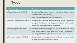 Types
• Clinical subtypes • Features
1. Relapsing Remitting MS (RRMS) • Characterized by discrete attacks of neurological deficits (relapse)
with either full or partial recovery.
• Local inflammatory activity that is clinically silent.
2.Secondary Progressive MS (SPMS) • Characterized by an initial relapsing-remitting course, followed by a
change in clinical course with progression to steady and irreversible
decline with or without continued acute attacks.
3. Primary Progressive MS (PPMS) • Characterized by disease progression and steady functional decline
from onset; patients may experience modest fluctuations in
neurological disability but discrete attacks do not occur.
4. Progressive Relapsing MS (PRMS) • Characterized by a steady deterioration in disease from onset (similar
to PPMS) but with occasional acute attacks.
 