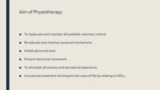 Aim of Physiotherapy
■ To reeducate and maintain all available voluntary control
■ Re-educate and maintain postural mechanisms
■ Inhibit abnormal tone
■ Prevent abnormal movement
■ To stimulate all sensory and perceptual experience
■ Incorporate treatment techniques into ways of life by relating to ADLs.
 
