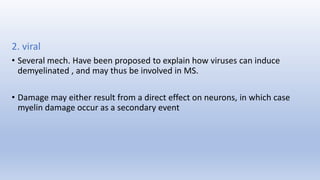 2. viral
• Several mech. Have been proposed to explain how viruses can induce
demyelinated , and may thus be involved in MS.
• Damage may either result from a direct effect on neurons, in which case
myelin damage occur as a secondary event
 