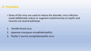  Procedure
• Some of the virus are used to induce the disorder, virus infection
could additionally induce or augment autoimmunity to myelin and
neurons via several pathways
1. Semliki forest virus
2. Japanese macaques encephalomyelitis
3. Theiler’s murine encephalomyelitis virus
 