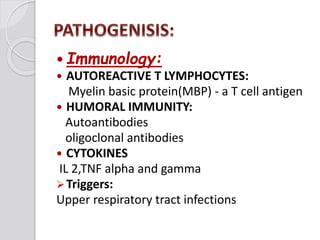  Immunology:
 AUTOREACTIVE T LYMPHOCYTES:
Myelin basic protein(MBP) - a T cell antigen
 HUMORAL IMMUNITY:
Autoantibodies
oligoclonal antibodies
 CYTOKINES
IL 2,TNF alpha and gamma
Triggers:
Upper respiratory tract infections
 