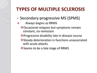 • Secondary-progressive MS (SPMS)
 Always begins as RRMS
Occasional relapses but symptoms remain
constant, no remission
Progressive disability late in disease course
Steady deterioration in functions unassociated
with acute attacks
Seems to be a late stage of RRMS
 