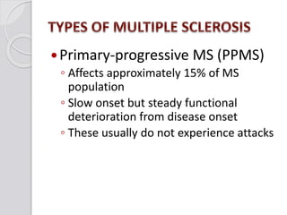 Primary-progressive MS (PPMS)
◦ Affects approximately 15% of MS
population
◦ Slow onset but steady functional
deterioration from disease onset
◦ These usually do not experience attacks
 