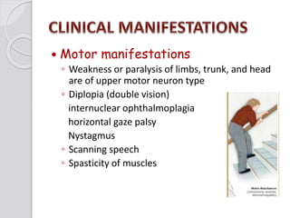 Motor manifestations
◦ Weakness or paralysis of limbs, trunk, and head
are of upper motor neuron type
◦ Diplopia (double vision)
internuclear ophthalmoplagia
horizontal gaze palsy
Nystagmus
◦ Scanning speech
◦ Spasticity of muscles
 