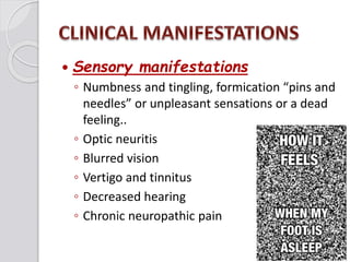  Sensory manifestations
◦ Numbness and tingling, formication “pins and
needles” or unpleasant sensations or a dead
feeling..
◦ Optic neuritis
◦ Blurred vision
◦ Vertigo and tinnitus
◦ Decreased hearing
◦ Chronic neuropathic pain
 