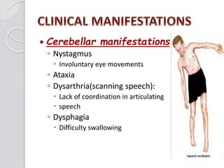  Cerebellar manifestations
◦ Nystagmus
 Involuntary eye movements
◦ Ataxia
◦ Dysarthria(scanning speech):
 Lack of coordination in articulating
 speech
◦ Dysphagia
 Difficulty swallowing
 