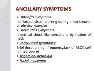  Uhthoff’s symptoms:
unilateral visual blurring during a hot shower
or physical exercise
 Lhermitte’s symptoms:
electrical shock like sensations by flexion of
neck
 Paroxysmal symptoms:
Brief duration,high frequency,lack of ASOC,self
limited course
 Trigeminal neuralgia
 Facial myokymia
 