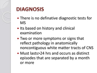  There is no definative diagnostic tests for
MS
 Its based on history and clinical
examination
 Two or more symptoms or signs that
reflect pathology in anatomically
noncontiguous white matter tracts of CNS
 Must lasts>24 hrs and occurs as distinct
episodes that are separated by a month
or more
 