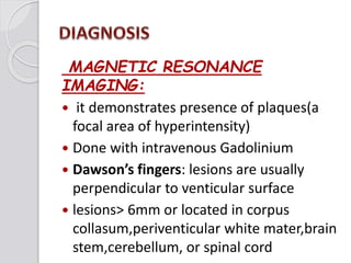 MAGNETIC RESONANCE
IMAGING:
 it demonstrates presence of plaques(a
focal area of hyperintensity)
 Done with intravenous Gadolinium
 Dawson’s fingers: lesions are usually
perpendicular to venticular surface
 lesions> 6mm or located in corpus
collasum,periventicular white mater,brain
stem,cerebellum, or spinal cord
 