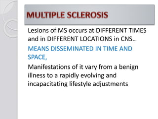 Lesions of MS occurs at DIFFERENT TIMES
and in DIFFERENT LOCATIONS in CNS..
MEANS DISSEMINATED IN TIME AND
SPACE,
Manifestations of it vary from a benign
illness to a rapidly evolving and
incapacitating lifestyle adjustments
 