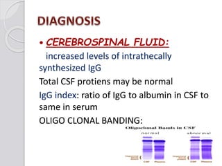  CEREBROSPINAL FLUID:
increased levels of intrathecally
synthesized IgG
Total CSF protiens may be normal
IgG index: ratio of IgG to albumin in CSF to
same in serum
OLIGO CLONAL BANDING:
 