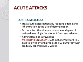 CORTICOSTEROIDS:
 Treat acute exacerbations by reducing edema and
inflammation at the site of demyelination
 Do not affect the ultimate outcome or degree of
residual neurologic impairment from exacerbation
 Administered as intravenous
METHYLPREDNISOLONE 500-1000mg/day for3 to 5
days followed by oral prednisone 60-80mg/day with
gradually tapered over 2 weeks
 