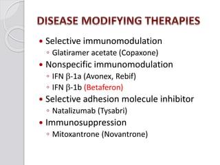  Selective immunomodulation
◦ Glatiramer acetate (Copaxone)
 Nonspecific immunomodulation
◦ IFN b-1a (Avonex, Rebif)
◦ IFN b-1b (Betaferon)
 Selective adhesion molecule inhibitor
◦ Natalizumab (Tysabri)
 Immunosuppression
◦ Mitoxantrone (Novantrone)
 