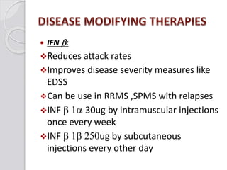  IFN b:
Reduces attack rates
Improves disease severity measures like
EDSS
Can be use in RRMS ,SPMS with relapses
INF b 1a 30ug by intramuscular injections
once every week
INF b 1b 250ug by subcutaneous
injections every other day
 
