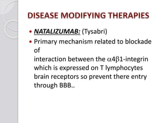  NATALIZUMAB: (Tysabri)
 Primary mechanism related to blockade
of
interaction between the a4b1-integrin
which is expressed on T lymphocytes
brain receptors so prevent there entry
through BBB..
 