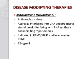  Mitoxantrone (Novantrone) :
◦ Antineoplastic drug
◦ Acting by interlacing into DNA and producing
strand breaks,iterfering with RNA synthesis
and inhibiting topoisomeras..
◦ Indicated in RRMS,SPMS and in worsening
RRMS
◦ 12mg/m2
 