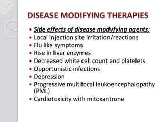  Side effects of disease modyfying agents:
 Local injection site irritation/reactions
 Flu like symptoms
 Rise in liver enzymes
 Decreased white cell count and platelets
 Opportunistic infections
 Depression
 Progressive multifocal leukoencephalopathy
(PML)
 Cardiotoxicity with mitoxantrone
 