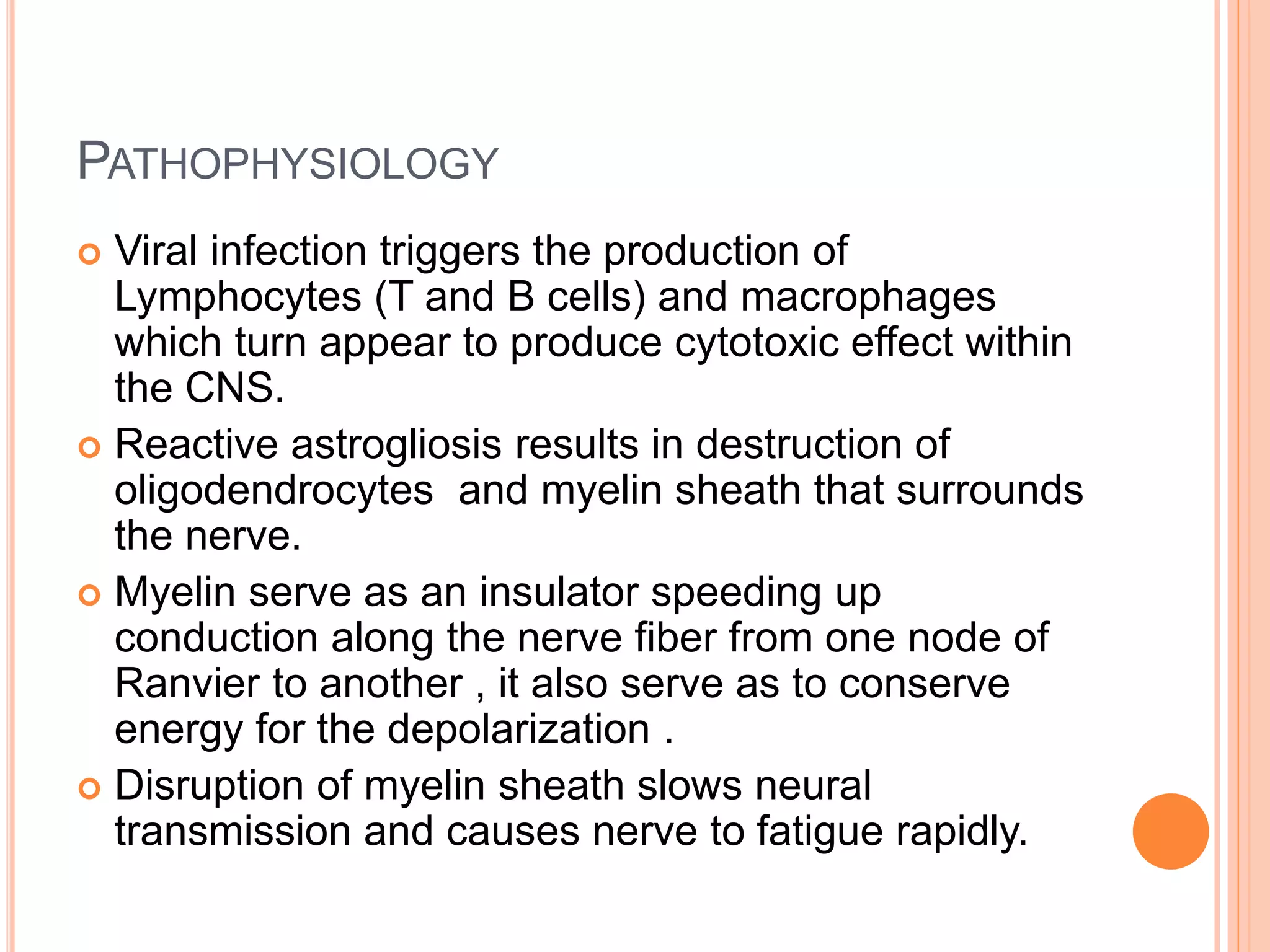 PATHOPHYSIOLOGY
 Viral infection triggers the production of
Lymphocytes (T and B cells) and macrophages
which turn appear to produce cytotoxic effect within
the CNS.
 Reactive astrogliosis results in destruction of
oligodendrocytes and myelin sheath that surrounds
the nerve.
 Myelin serve as an insulator speeding up
conduction along the nerve fiber from one node of
Ranvier to another , it also serve as to conserve
energy for the depolarization .
 Disruption of myelin sheath slows neural
transmission and causes nerve to fatigue rapidly.
 