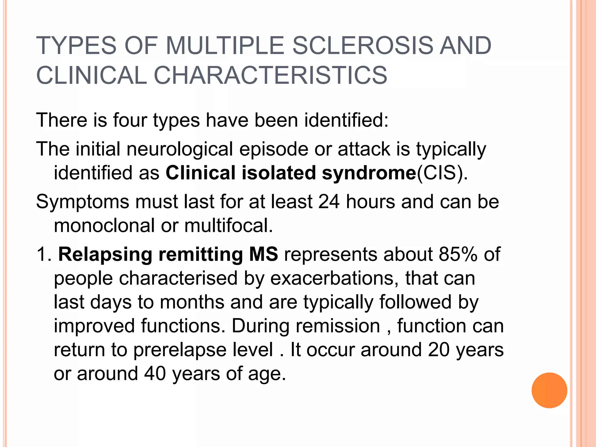 TYPES OF MULTIPLE SCLEROSIS AND
CLINICAL CHARACTERISTICS
There is four types have been identified:
The initial neurological episode or attack is typically
identified as Clinical isolated syndrome(CIS).
Symptoms must last for at least 24 hours and can be
monoclonal or multifocal.
1. Relapsing remitting MS represents about 85% of
people characterised by exacerbations, that can
last days to months and are typically followed by
improved functions. During remission , function can
return to prerelapse level . It occur around 20 years
or around 40 years of age.
 