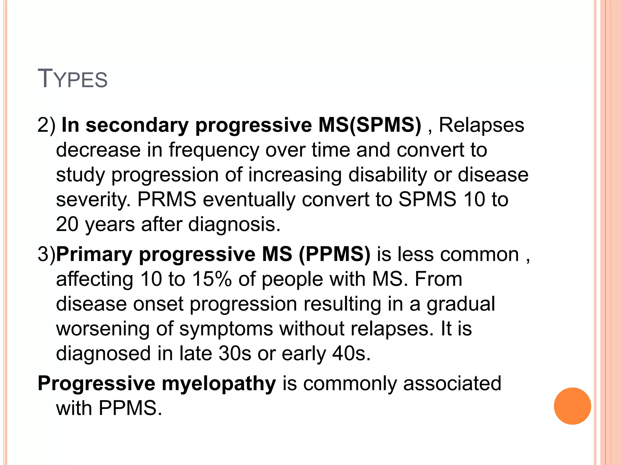 TYPES
2) In secondary progressive MS(SPMS) , Relapses
decrease in frequency over time and convert to
study progression of increasing disability or disease
severity. PRMS eventually convert to SPMS 10 to
20 years after diagnosis.
3)Primary progressive MS (PPMS) is less common ,
affecting 10 to 15% of people with MS. From
disease onset progression resulting in a gradual
worsening of symptoms without relapses. It is
diagnosed in late 30s or early 40s.
Progressive myelopathy is commonly associated
with PPMS.
 