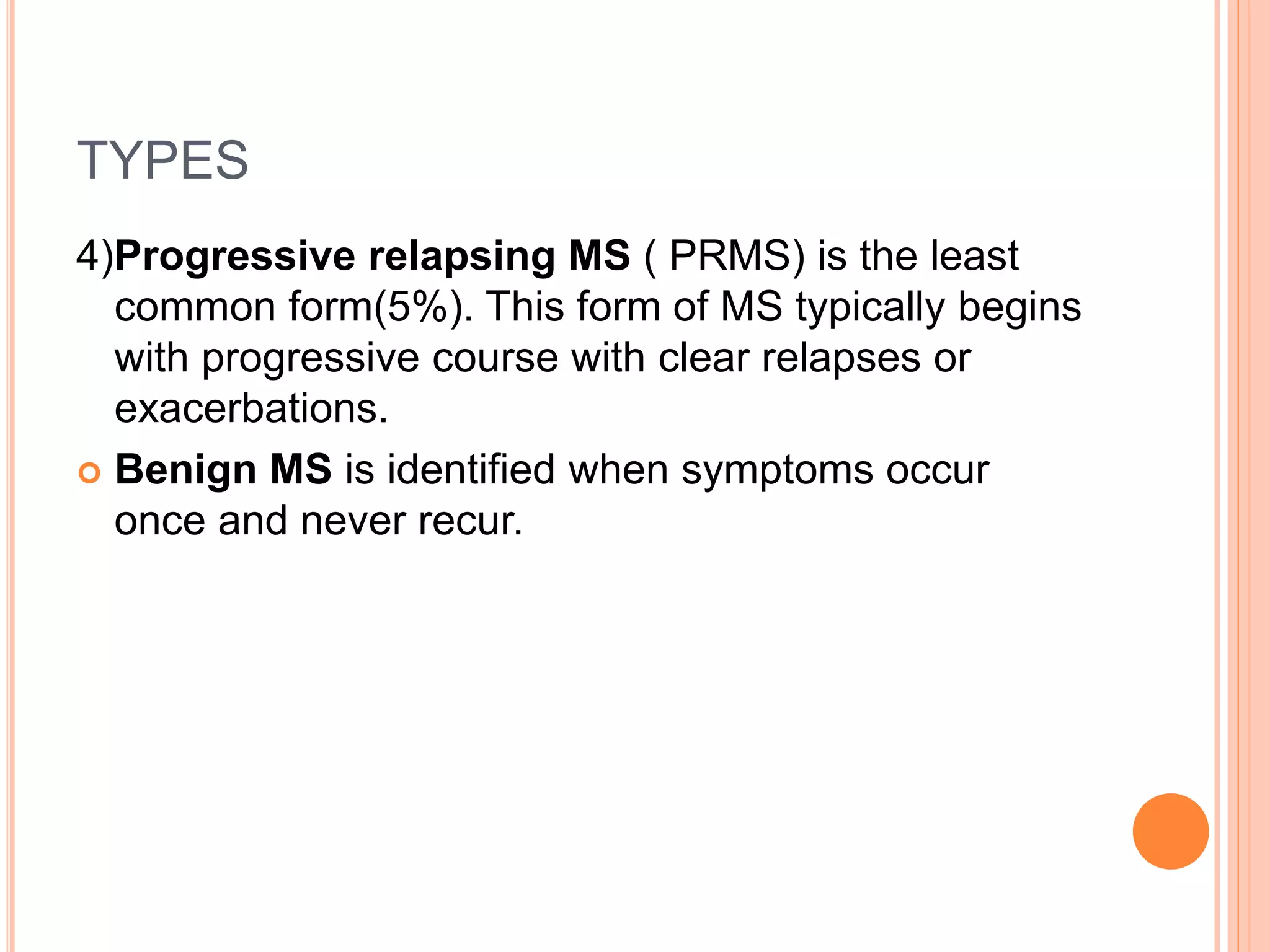 TYPES
4)Progressive relapsing MS ( PRMS) is the least
common form(5%). This form of MS typically begins
with progressive course with clear relapses or
exacerbations.
 Benign MS is identified when symptoms occur
once and never recur.
 