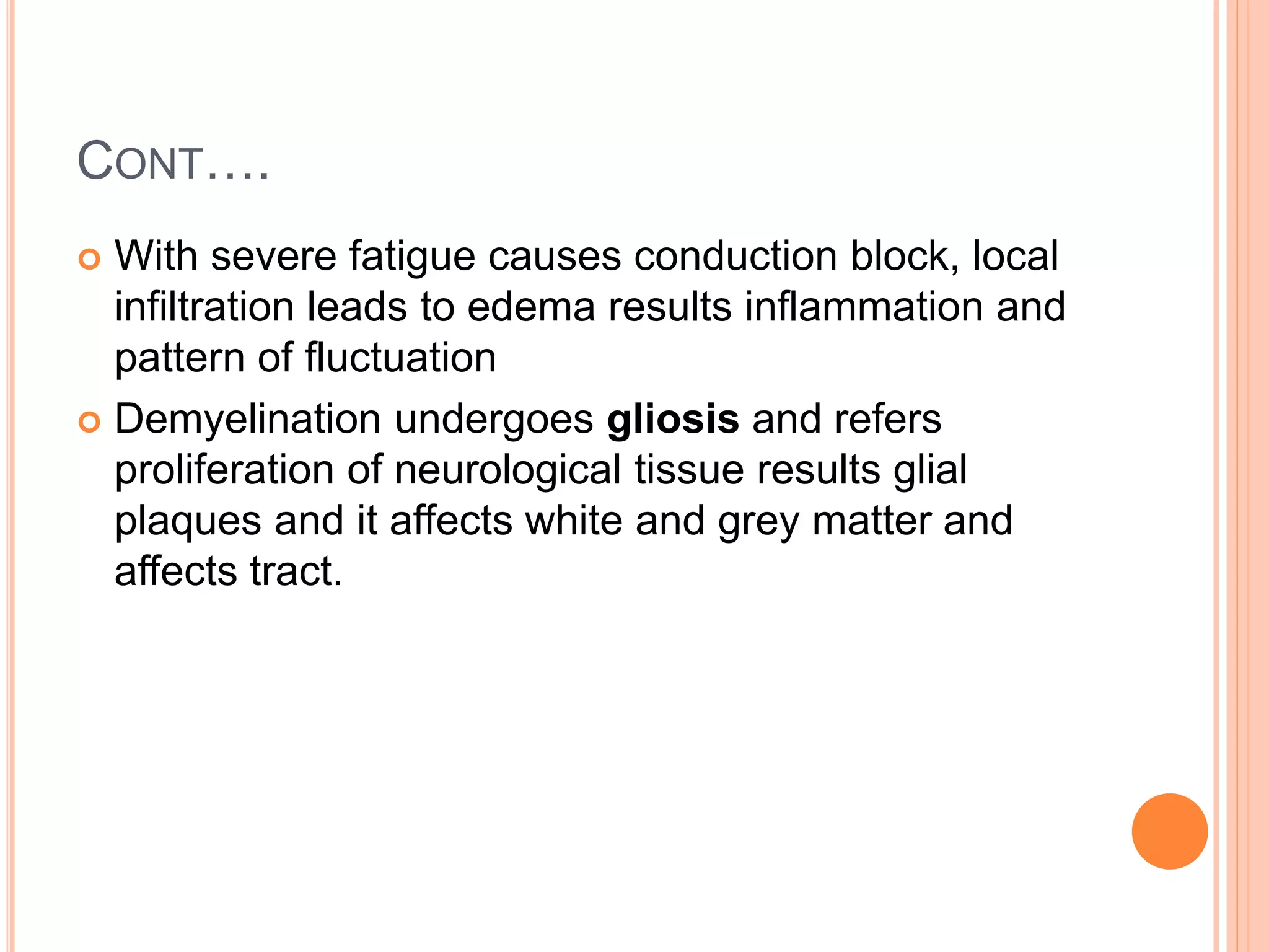 CONT….
 With severe fatigue causes conduction block, local
infiltration leads to edema results inflammation and
pattern of fluctuation
 Demyelination undergoes gliosis and refers
proliferation of neurological tissue results glial
plaques and it affects white and grey matter and
affects tract.
 