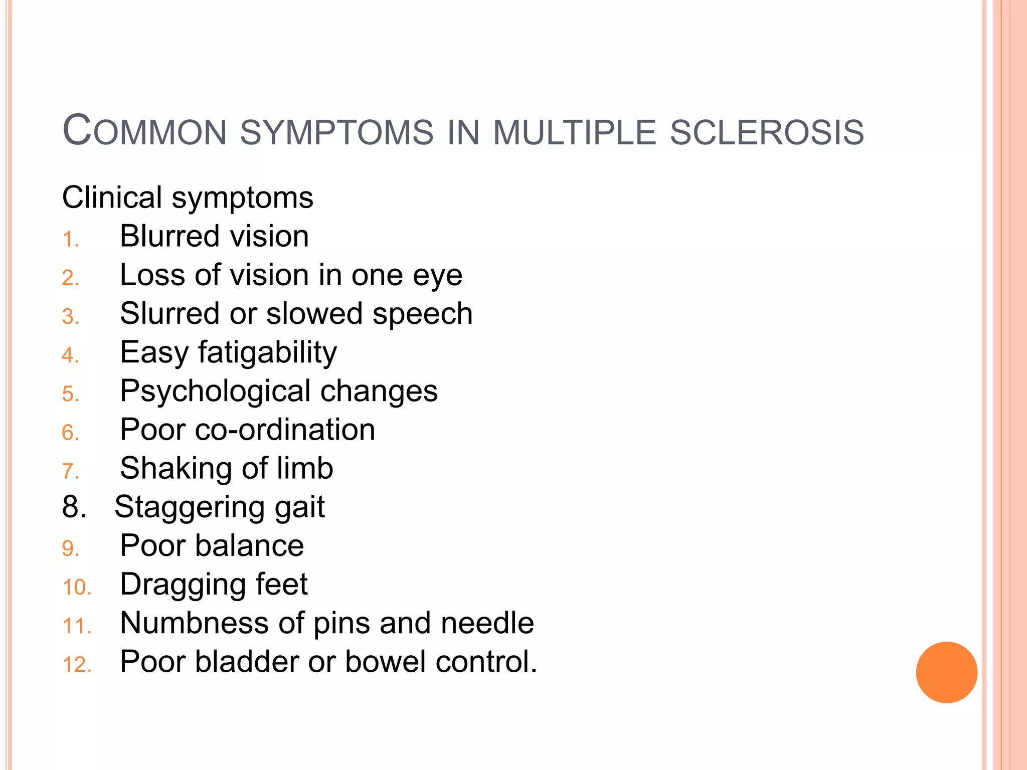 COMMON SYMPTOMS IN MULTIPLE SCLEROSIS
Clinical symptoms
1. Blurred vision
2. Loss of vision in one eye
3. Slurred or slowed speech
4. Easy fatigability
5. Psychological changes
6. Poor co-ordination
7. Shaking of limb
8. Staggering gait
9. Poor balance
10. Dragging feet
11. Numbness of pins and needle
12. Poor bladder or bowel control.
 