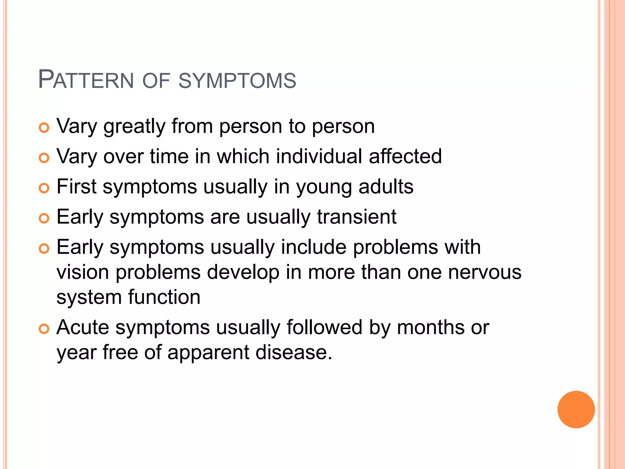 PATTERN OF SYMPTOMS
 Vary greatly from person to person
 Vary over time in which individual affected
 First symptoms usually in young adults
 Early symptoms are usually transient
 Early symptoms usually include problems with
vision problems develop in more than one nervous
system function
 Acute symptoms usually followed by months or
year free of apparent disease.
 
