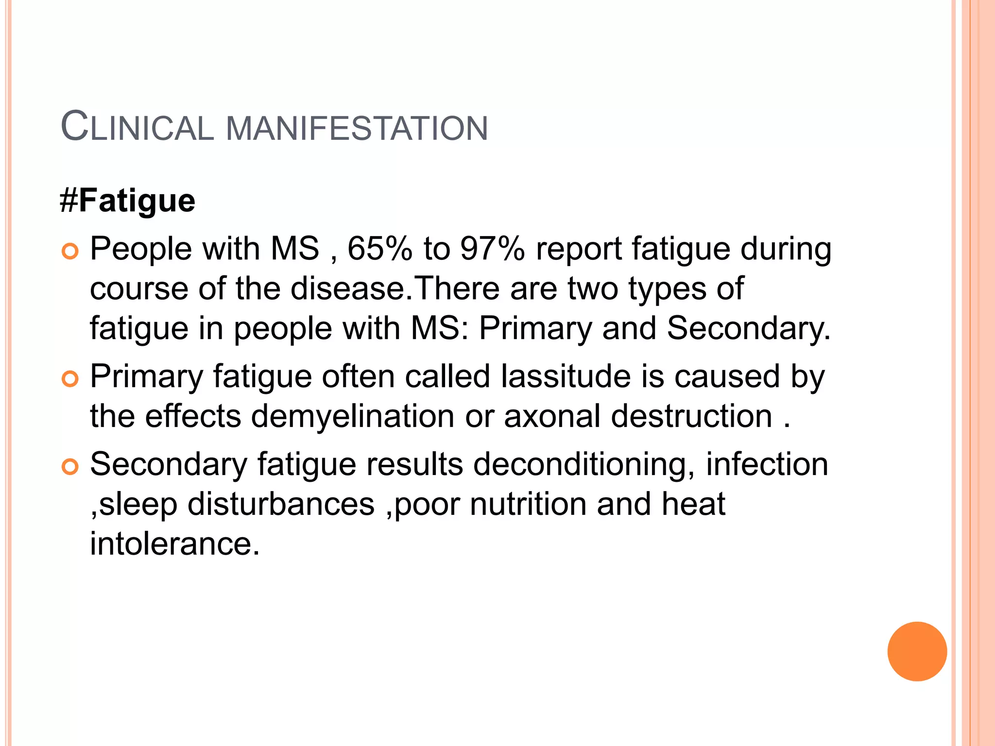 CLINICAL MANIFESTATION
#Fatigue
 People with MS , 65% to 97% report fatigue during
course of the disease.There are two types of
fatigue in people with MS: Primary and Secondary.
 Primary fatigue often called lassitude is caused by
the effects demyelination or axonal destruction .
 Secondary fatigue results deconditioning, infection
,sleep disturbances ,poor nutrition and heat
intolerance.
 