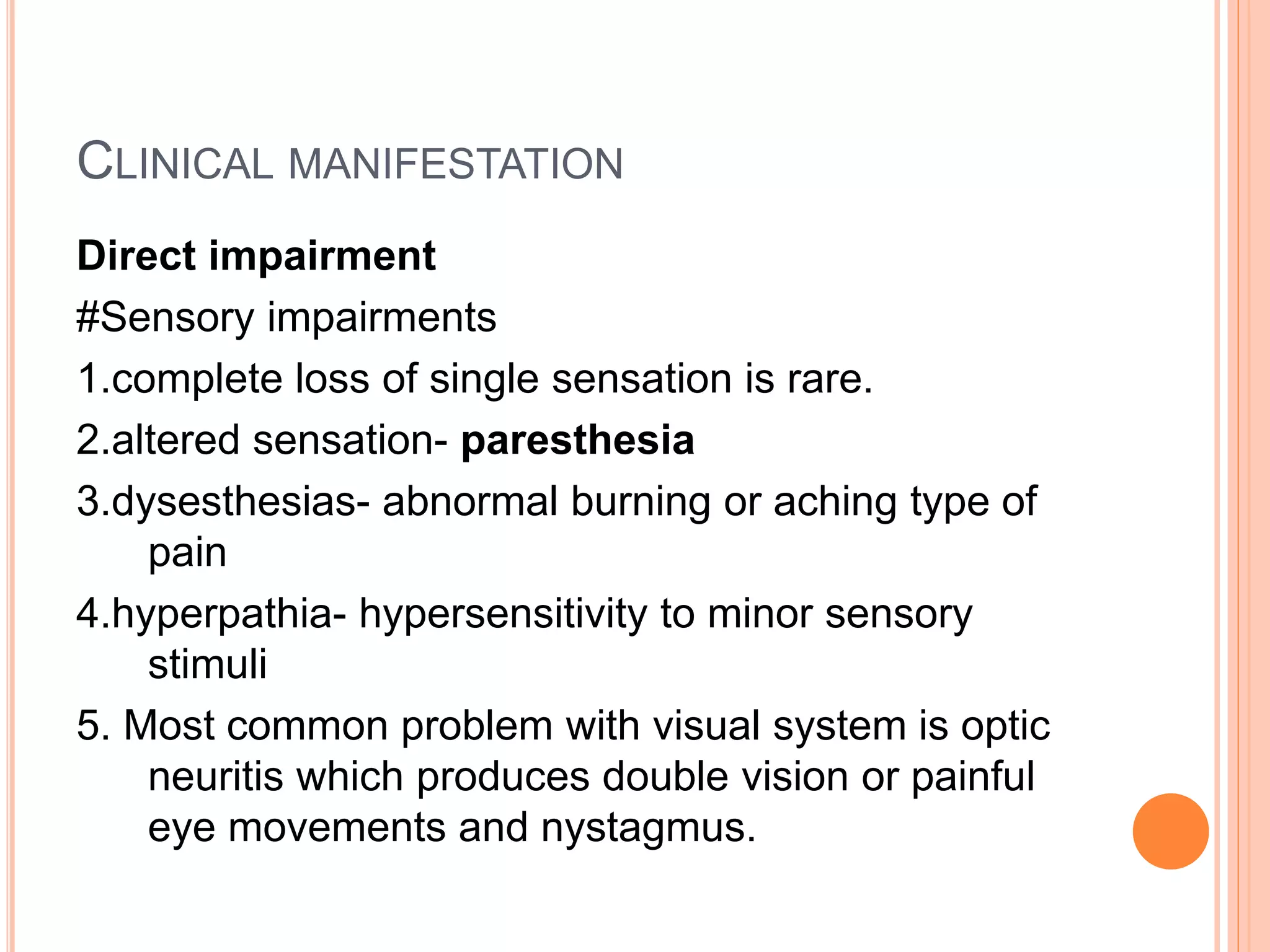 CLINICAL MANIFESTATION
Direct impairment
#Sensory impairments
1.complete loss of single sensation is rare.
2.altered sensation- paresthesia
3.dysesthesias- abnormal burning or aching type of
pain
4.hyperpathia- hypersensitivity to minor sensory
stimuli
5. Most common problem with visual system is optic
neuritis which produces double vision or painful
eye movements and nystagmus.
 