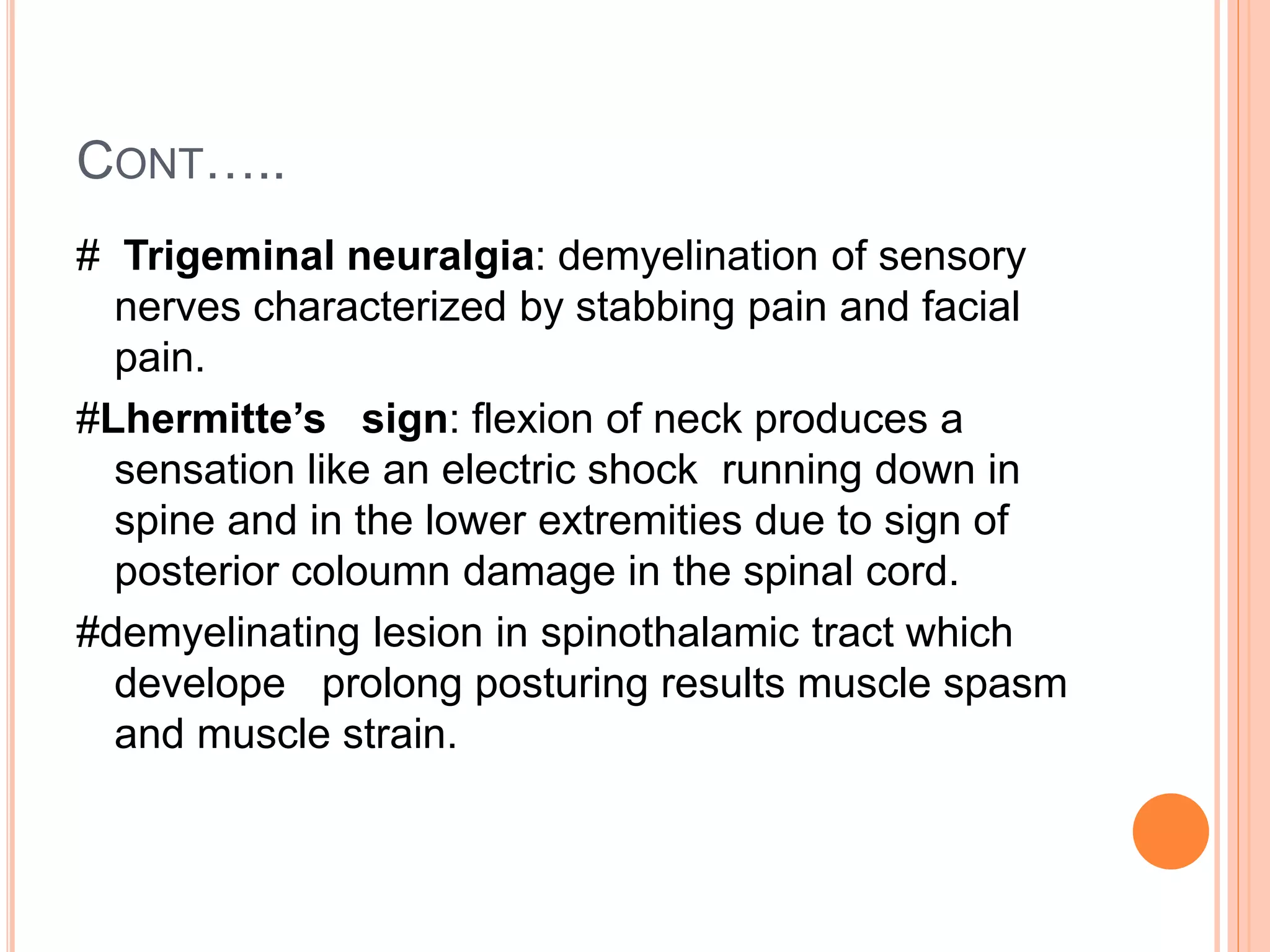 CONT…..
# Trigeminal neuralgia: demyelination of sensory
nerves characterized by stabbing pain and facial
pain.
#Lhermitte’s sign: flexion of neck produces a
sensation like an electric shock running down in
spine and in the lower extremities due to sign of
posterior coloumn damage in the spinal cord.
#demyelinating lesion in spinothalamic tract which
develope prolong posturing results muscle spasm
and muscle strain.
 