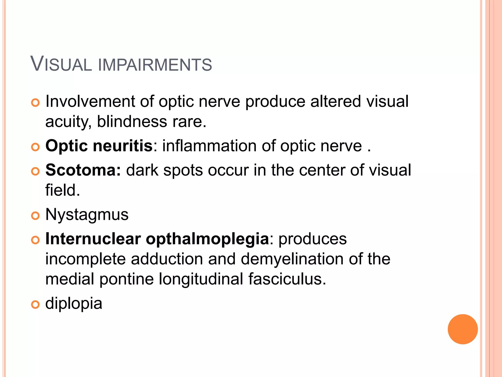 VISUAL IMPAIRMENTS
 Involvement of optic nerve produce altered visual
acuity, blindness rare.
 Optic neuritis: inflammation of optic nerve .
 Scotoma: dark spots occur in the center of visual
field.
 Nystagmus
 Internuclear opthalmoplegia: produces
incomplete adduction and demyelination of the
medial pontine longitudinal fasciculus.
 diplopia
 